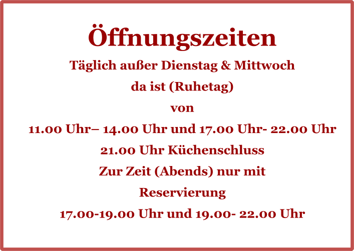 Öffnungszeiten Täglich außer Dienstag & Mittwoch da ist (Ruhetag) von 11.00 Uhr– 14.00 Uhr und 17.00 Uhr- 22.00 Uhr 21.00 Uhr Küchenschluss Zur Zeit (Abends) nur mit  Reservierung 17.00-19.00 Uhr und 19.00- 22.00 Uhr